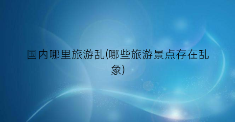 国内哪里旅游乱(哪些旅游景点存在乱象)