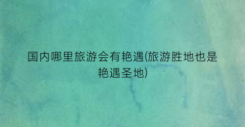 国内哪里旅游会有艳遇(旅游胜地也是艳遇圣地)