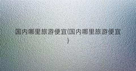 国内哪里旅游便宜(国内哪里旅游便宜)