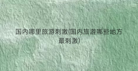 国内哪里旅游刺激(国内旅游哪些地方最刺激)