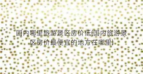 国内哪里旅游景区房价低(国内旅游景区房价最便宜的地方在哪里)