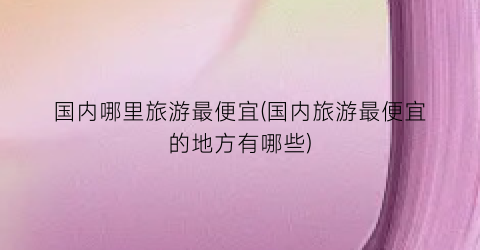 国内哪里旅游最便宜(国内旅游最便宜的地方有哪些)