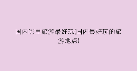 国内哪里旅游最好玩(国内最好玩的旅游地点)