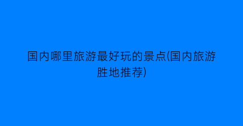 国内哪里旅游最好玩的景点(国内旅游胜地推荐)