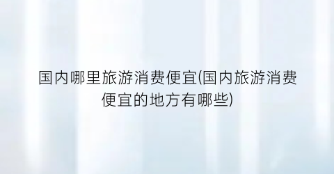 国内哪里旅游消费便宜(国内旅游消费便宜的地方有哪些)
