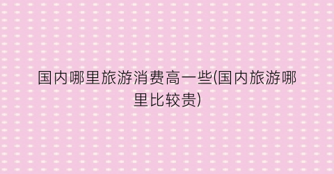 国内哪里旅游消费高一些(国内旅游哪里比较贵)