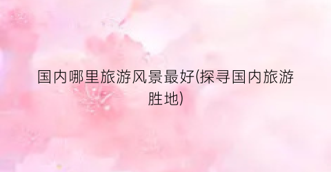 国内哪里旅游风景最好(探寻国内旅游胜地)