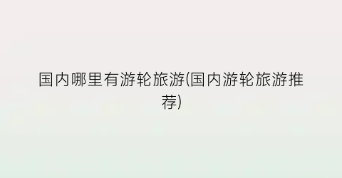 国内哪里有游轮旅游(国内游轮旅游推荐)
