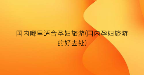 国内哪里适合孕妇旅游(国内孕妇旅游的好去处)