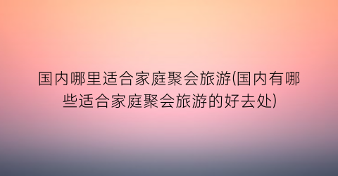 国内哪里适合家庭聚会旅游(国内有哪些适合家庭聚会旅游的好去处)