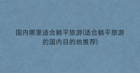 国内哪里适合躺平旅游(适合躺平旅游的国内目的地推荐)