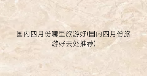 国内四月份哪里旅游好(国内四月份旅游好去处推荐)
