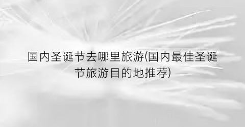 国内圣诞节去哪里旅游(国内最佳圣诞节旅游目的地推荐)
