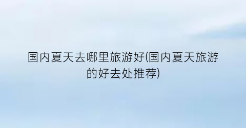 国内夏天去哪里旅游好(国内夏天旅游的好去处推荐)