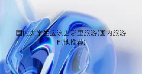 国内大学生应该去哪里旅游(国内旅游胜地推荐)