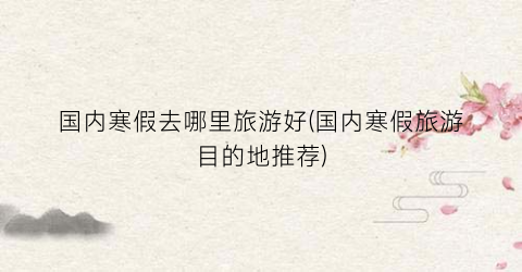 国内寒假去哪里旅游好(国内寒假旅游目的地推荐)