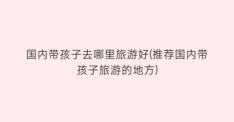 国内带孩子去哪里旅游好(推荐国内带孩子旅游的地方)