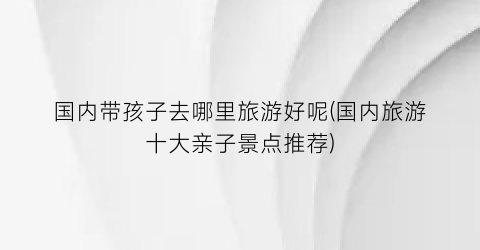 国内带孩子去哪里旅游好呢(国内旅游十大亲子景点推荐)