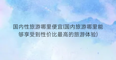 国内性旅游哪里便宜(国内旅游哪里能够享受到性价比最高的旅游体验)
