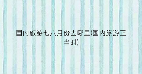 国内旅游七八月份去哪里(国内旅游正当时)