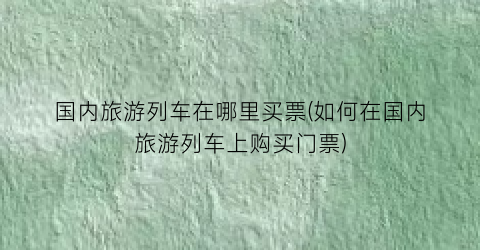 国内旅游列车在哪里买票(如何在国内旅游列车上购买门票)