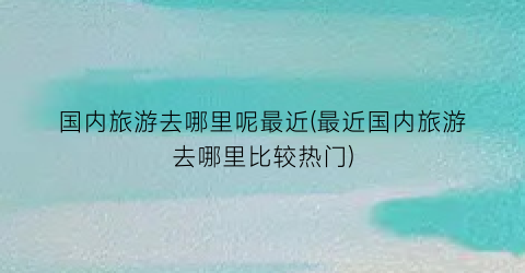 国内旅游去哪里呢最近(最近国内旅游去哪里比较热门)