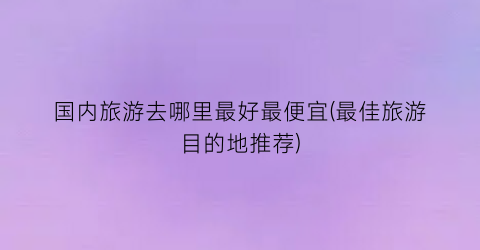 国内旅游去哪里最好最便宜(最佳旅游目的地推荐)