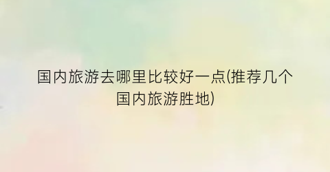 国内旅游去哪里比较好一点(推荐几个国内旅游胜地)