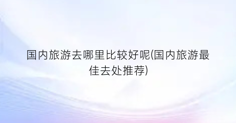 国内旅游去哪里比较好呢(国内旅游最佳去处推荐)