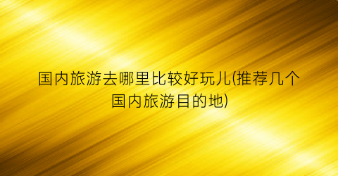 国内旅游去哪里比较好玩儿(推荐几个国内旅游目的地)