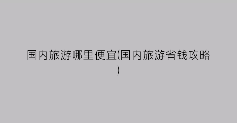 国内旅游哪里便宜(国内旅游省钱攻略)