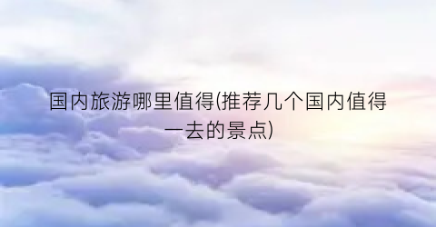 国内旅游哪里值得(推荐几个国内值得一去的景点)