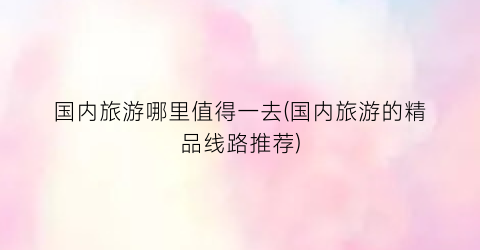 国内旅游哪里值得一去(国内旅游的精品线路推荐)
