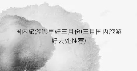 国内旅游哪里好三月份(三月国内旅游好去处推荐)