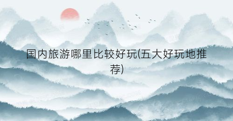 国内旅游哪里比较好玩(五大好玩地推荐)