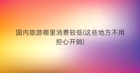 国内旅游哪里消费较低(这些地方不用担心开销)