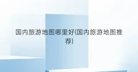 国内旅游地图哪里好(国内旅游地图推荐)