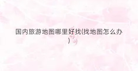 国内旅游地图哪里好找(找地图怎么办)