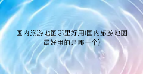 国内旅游地图哪里好用(国内旅游地图最好用的是哪一个)