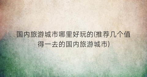 国内旅游城市哪里好玩的(推荐几个值得一去的国内旅游城市)