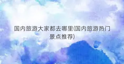 国内旅游大家都去哪里(国内旅游热门景点推荐)