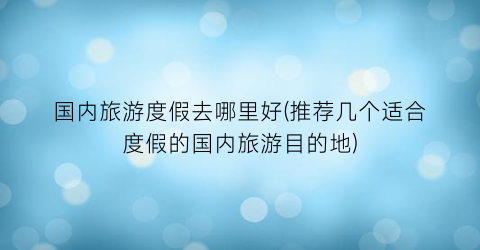 国内旅游度假去哪里好(推荐几个适合度假的国内旅游目的地)