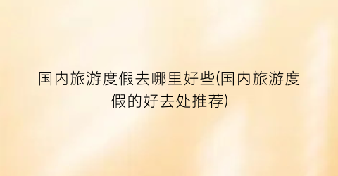 国内旅游度假去哪里好些(国内旅游度假的好去处推荐)