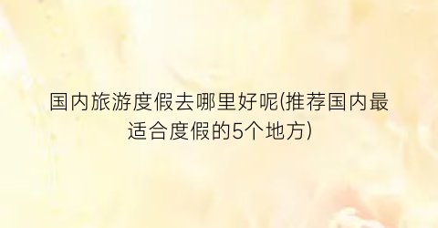 国内旅游度假去哪里好呢(推荐国内最适合度假的5个地方)