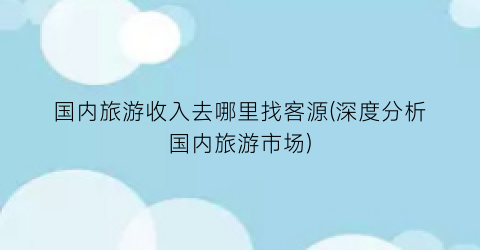 国内旅游收入去哪里找客源(深度分析国内旅游市场)