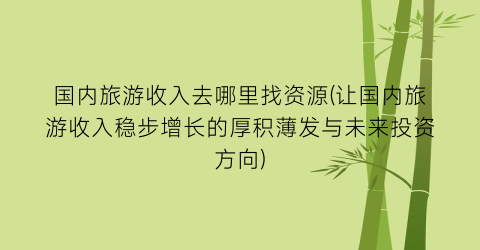 国内旅游收入去哪里找资源(让国内旅游收入稳步增长的厚积薄发与未来投资方向)