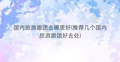 国内旅游跟团去哪里好(推荐几个国内旅游跟团好去处)