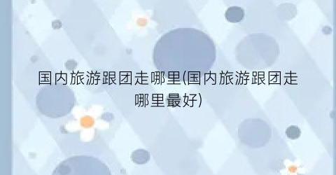 国内旅游跟团走哪里(国内旅游跟团走哪里最好)
