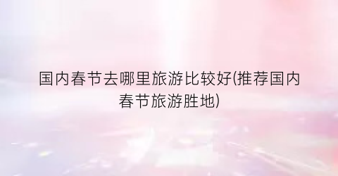 国内春节去哪里旅游比较好(推荐国内春节旅游胜地)