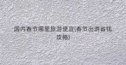 国内春节哪里旅游便宜(春节出游省钱攻略)